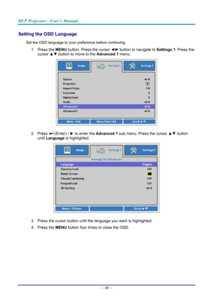 Page 27DLP Projector—User’s Manual 
Setting the OSD Language 
Set the OSD language to your preference before continuing. 
1. Press the MENU button. Press the cursor  ◄► button to navigate to  Settings 1. Press the 
cursor ▲▼  button to move to the  Advanced 1  menu. 
 
2. Press  (Enter) /  ► to enter the Advanced 1 sub menu. Press the cursor  ▲▼ button 
until  Language is highlighted.  
 
3.  Press the cursor button until the language you want is highlighted.  
4. Press the  MENU button four times to close the...