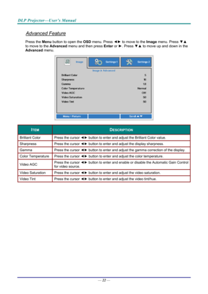 Page 31DLP Projector—User’s Manual 
Advanced Feature 
Press the Menu button to open the OSD menu. Press  ◄► to move to the  Image menu. Press  ▼▲ 
to move to the  Advanced menu and then press  Enter or ►. Press  ▼▲ to move up and down in the 
Advanced  menu. 
 
ITEM DESCRIPTION 
Brilliant Color  Press the cursor ◄► button to enter and adjust the Brilliant Color value. 
Sharpness  Press the cursor ◄► button to enter and adjust the display sharpness. 
Gamma  Press the cursor ◄► button to enter and adjust the...