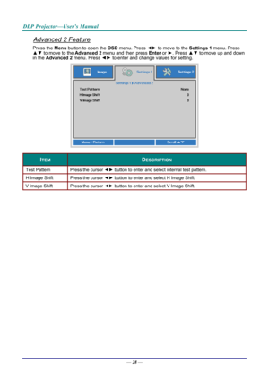 Page 37DLP Projector—User’s Manual 
Advanced 2 Feature 
Press the Menu button to open the OSD menu. Press  ◄► to move to the  Settings 1 menu. Press 
▲▼  to move to the  Advanced 2 menu and then press  Enter or ►. Press ▲▼ to move up and down 
in the  Advanced 2  menu. Press  ◄► to enter and change values for setting. 
 
ITEM DESCRIPTION 
Test Pattern  Press the cursor ◄► button to enter and select internal test pattern. 
H Image Shift  Press the cursor ◄► button to enter and select H Image Shift. 
V Image...