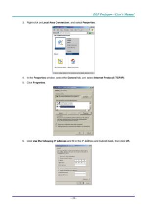 Page 44DLP Projector—User’s Manual 
3. Right-click on Local Area Connection , and select Properties. 
 
4. In the  Properties  window, select the  General tab, and select  Internet Protocol (TCP/IP) . 
5. Click  Properties . 
 
6. Click  Use the following IP address  and fill in the IP address and Subnet mask, then click  OK. 
 
– 35  –  