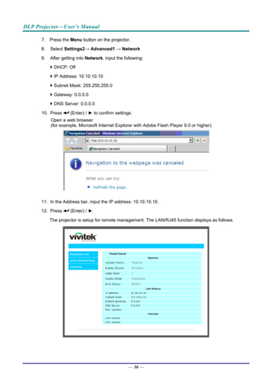 Page 45DLP Projector—User’s Manual 
7. Press the Menu button on the projector. 
8. Select  Settings2→ Advanced1  → Network 
9.  After getting into  Network, input the following: 
  DHCP: Off 
  IP Address: 10.10.10.10 
  Subnet Mask: 255.255.255.0 
  Gateway: 0.0.0.0 
  DNS Server: 0.0.0.0 
10. Press 
 (Enter) / ►  to confirm settings. 
Open a web browser  
(for example, Microsoft Internet Explorer  with Adobe Flash Player 9.0 or higher). 
 
11.  In the Address bar, input  the IP address: 10.10.10.10. 
12....