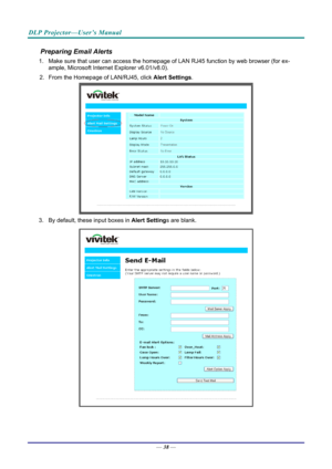 Page 47DLP Projector—User’s Manual 
Preparing Email Alerts  
1.  Make sure that user can access the homepage of LAN RJ45 function by web browser (for ex-
ample, Microsoft Internet Explorer v6.01/v8.0).  
2.  From the Homepage of LAN/RJ45, click  Alert Settings.  
 
3.  By default, these input boxes in  Alert Settings are blank.  
 
— 38 —  