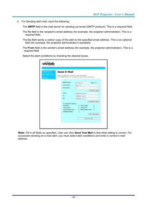Page 48DLP Projector—User’s Manual 
4. For Sending alert mail, input the following: 
The 
　 SMTP  field is the mail server for sending out email  (SMTP protocol). This is a required field. 
The 
　 To field is the recipient’s email address (for exam ple, the projector administrator). This is a 
required field.  
The 
　 Cc field sends a carbon copy of the alert to th e specified email address. This is an optional 
field (for example, the projecto r administrator’s assistant).  
The 
　 From field is the...