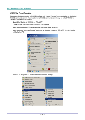 Page 49DLP Projector—User’s Manual 
RS232 by Telnet Function 
Besides projector connected to RS232 interface with “Hyper-Ter minal” communication by dedicated 
RS232 command control, there is alternative RS232 command control way, so called “RS232 by 
TELNET” for LAN/RJ45 interface. 
Quick Start-Guide for “RS232 by TELNET” 
Check and get the IP-Address on OSD of the projector. 
Make sure that laptop/PC can acce ss the web-page of the projector. 
Make sure that “Windows Firewall” setting to be di sabled in case...