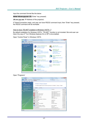 Page 50DLP Projector—User’s Manual 
Input the command format like the below: 
telnet  ttt.xxx.yyy.zzz  23 (“Enter” key pressed) 
( ttt.xxx.yyy.zzz : IP-Address of the projector) 
If Telnet-Connection ready, and us er can have RS232 command inpu t, then “Enter” key pressed, 
the RS232 command will be workable. 
 
How to have TELNET enabled in Windows VISTA / 7 
By default installation for Windows VISTA, “TELNE T” function is not included. But end-user can 
have it by way of “Turn Windows features On or Off” to...