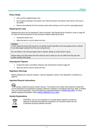 Page 6Preface 
Power Safety 
  Only use the supplied power cord. 
   Do not place anything on the powe r cord. Place the power cord where it will not be in the way of 
foot traffic. 
   Remove the batteries from the remote control when storing or not in use for a prolonged period. 
Replacing the Lamp 
Replacing the lamp can be hazar dous if done incorrectly. See Replacing the Projection Lamp  on page 45 
for cle
ar and safe instructions for this procedure. Before replacing the lamp: 
   Unplug the power...