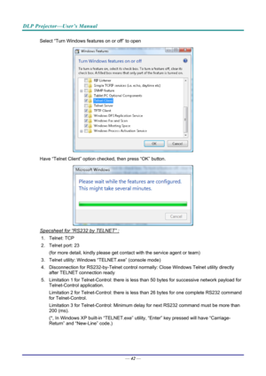 Page 51DLP Projector—User’s Manual 
Select “Turn Windows features on or off” to open 
 
Have “Telnet Client” option che cked, then press “OK” button. 
 
Specsheet for “RS232 by TELNET” : 
1. Telnet: TCP 
2. Telnet port: 23  
(for more detail, kindly please get contact with the service agent or team) 
3. Telnet utility: Windows “T ELNET.exe” (console mode) 
4. Disconnection for RS232-by-Telnet control normally: Close Wi ndows Telnet utility directly 
after TELNET connection ready 
5. Limitation 1 for...