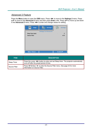 Page 52DLP Projector—User’s Manual 
Advanced 2 Feature 
Press the Menu button to open the OSD menu. Press  ◄► to move to the  Settings 2 menu. Press 
▲▼  to move to the  Advanced 2 menu and then press  Enter or ►. Press ▲▼ to move up and down 
in the  Advanced 2  menu. Press  ◄► to
 enter and change values for setting. 
 
ITEM DESCRIPTION 
Sleep Timer  Press the cursor 
◄► button to enter and set Sleep timer. The projector automatically 
turns off after the preset period of time. 
Source Filter  Press  (Enter)...