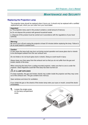 Page 54DLP Projector—User’s Manual 
– 45  – 
MAINTENANCE AND SECURITY 
Replacing the Projection Lamp 
The projection lamp should be replaced when it burns out. It should only be r eplaced with a certified 
replacement part, which you can order from your local dealer.  
Important: 
a.  The projection lamp used in this product contains a small amount of mercury. 
b.  Do not dispose this product  with general household waste. 
c. Disposal of this product must be carried out in a ccordance with the regulations of...