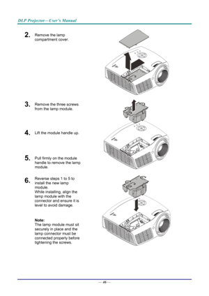 Page 55DLP Projector—User’s Manual 
2.  Remove the lamp 
compartment cover. 
 
3.  Remove the three screws 
from the lamp module. 
4.  Lift the module handle up. 
5.  Pull firmly on the module 
handle to remove the lamp 
module. 
 
6.  Reverse steps 1 to 5 to 
install the new lamp 
module.  
While installing, align the 
lamp module with the 
connector and ensure it is 
level to avoid damage. 
Note:  
The lamp module must sit 
securely in place and the 
lamp connector must be 
connected properly before...