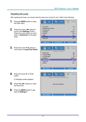 Page 56DLP Projector—User’s Manual 
Resetting the Lamp 
After replacing the lamp, you should reset the lamp hour counter to zero. Refer to the following: 
1.  Press the MENU button to open 
the OSD menu. 
2.  Press the cursor  ◄► button to 
move to the  Settings 2 menu. 
Press the cursor button to move 
down to Advanced 1 and press 
enter. 
3.  Press the cursor  ▼▲ button to 
move down to  Lamp Hour Reset .
4.  Press the cursor ► or Enter 
button.  
A message screen appears. 
5.  Press  ▼▲◄►  buttons to reset...