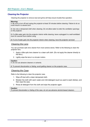 Page 57DLP Projector—User’s Manual 
— 48 — 
Cleaning the Projector 
Cleaning the projector to remove dust and grime will help ensure trouble-free operation.  
Warning: 
1. Be sure to turn off and unplug the projector at  least 30 minutes before cleaning. Failure to do so 
could result in a severe burn. 
2. Use only a dampened cloth when cleaning. Do not allow water to enter the ventilation openings 
on the projector.  
3. If a little water gets into the projector interior  while cleaning, leave unplugged in a...