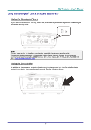 Page 58DLP Projector—User’s Manual 
Using the Kensington® Lock & Using the Security Bar 
 
Using the Kensington® Lock 
If you are concerned about security, attach the projector to a permanent object with the Kensington 
slot and a security cable.  
 
Note: 
Contact your vendor for details on purchasing a suitable Kensi ngton security cable.  
The security lock corresponds to Kensington’s Mi croSaver Security System. If you have any comment, contact: Kensington, 2853 Campus Drive, San Mateo, CA 94403, U.S.A....