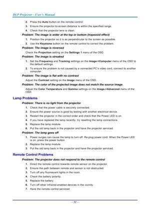 Page 61DLP Projector—User’s Manual 
— 52 — 
2.  Press the  Auto button on the remote control. 
3.  Ensure the projector-to-screen distance  is within the specified range. 
4.  Check that the projector lens is clean. 
Problem: The image is wider at the top or bottom (trapezoid effect)  
1. Position the projector so it is as perpendicular to the screen as possible.  
2.  Use the  Keystone button on the remote control to correct the problem. 
Problem: The image is reversed  
Check the  Projection setting on the...