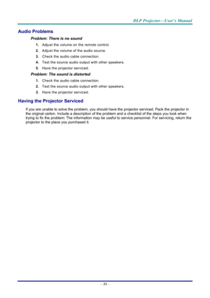 Page 62DLP Projector—User’s Manual 
– 53  – 
Audio Problems 
Problem: There is no sound 
1.  Adjust the volume on the remote control.  
2.  Adjust the volume of the audio source. 
3.  Check the audio cable connection. 
4.  Test the source audio output with other speakers. 
5.  Have the projector serviced. 
Problem: The sound is distorted  
1. Check the audio cable connection. 
2.  Test the source audio output with other speakers. 
3.  Have the projector serviced. 
Having the Projector Serviced 
If you are...