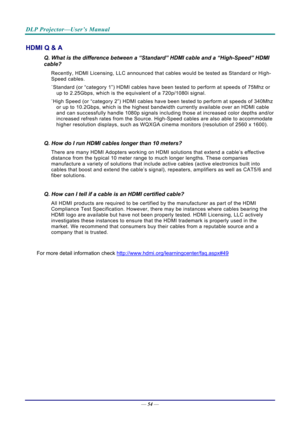 Page 63DLP Projector—User’s Manual 
— 54 — 
HDMI Q & A 
Q. What is the difference between a “Standard” HDMI cable and a “High-Speed” HDMI 
cable? 
Recently, HDMI Licensing, LLC announced that  cables would be tested as Standard or High-
Speed cables.  
˙ Standard (or “category 1”) HDMI cables have be en tested to perform at speeds of 75Mhz or 
up to 2.25Gbps, which is the equivalent of a 720p/1080i signal.  
˙ High Speed (or “category 2”) HDMI cables have b een tested to perform at speeds of 340Mhz 
or up to...