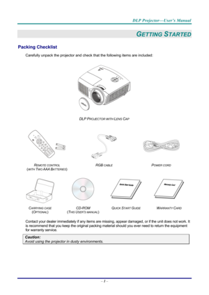 Page 10DLP Projector—User’s Manual 
– 1 –  
GETTING STARTED 
Packing Checklist 
Carefully unpack the projector and che ck that the following items are included:   
 
DLP PROJECTOR WITH LENS CAP 
   
  
 
 
R
EMOTE CONTROL  
(
WITH TWO AAA BATTERIES)   RGB
 CABLE POWER CORD 
 
 
   
C
ARRYING CASE 
( O
PTIONAL)   CD-ROM
  
( T
HIS USER’S MANUAL)  Q
UICK START GUIDE WARRANTY CARD 
 
Contact your dealer immediately if any items are mi
ssing, appear damaged, or if the unit does not work. It 
is recommend that you...