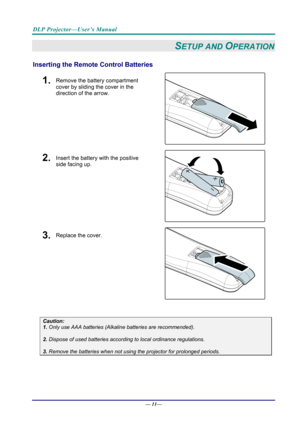 Page 19DLP Projector—User’s Manual 
— 11— 
SETUP AND OPERATION 
Inserting the Remote  Control Batteries  
1.  Remove the battery compartment 
cover by sliding the cover in the 
direction of the arrow. 
 
2.  Insert the battery with the positive 
side facing up. 
 
3.  Replace the cover. 
 
 
Caution: 
1. Only use AAA batteries (Alkaline batteries are recommended). 
 
2. Dispose of used batteries accordi ng to local ordinance regulations.  
 
3. Remove the batteries when not usi ng the projector for prolonged...