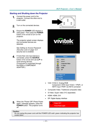 Page 20DLP Projector—User’s Manual 
Starting and Shutting down the Projector 
1.  Connect the power cord to the 
projector. Connect the other end to 
a wall outlet. 
2.  Turn on the connected devices. 
 
3.  Ensure the POWER LED displays a 
solid green. Then press the POWER  
button 
of the remote to turn on the 
projector.  
 
The projector splash screen displays 
and connected devices are 
detected. 
 
See Setting an Access Password 
(Security Lock)  on page 13 if 
security lock is enabled.

 
 
4.  If more...