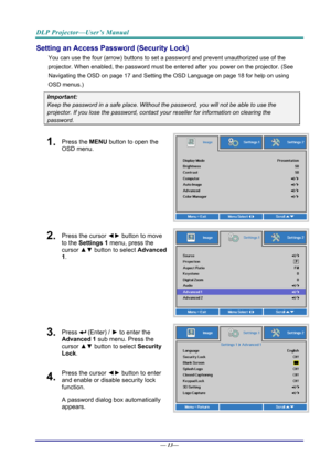 Page 21DLP Projector—User’s Manual 
Setting an Access Password (Security Lock) 
You can use the four (arrow) buttons to set a password and prevent unauthorized use of the 
projector. When enabled, the password must be entered after you power on the projector. (See 
Navigating the OSD  on page 17 and Setting the OSD Language  on page 18 for help on using 
OSD menus.) 
Important: 
Keep the password in a safe pl ace. Without the password, you will not be able to use the 
projector. If you lose the password,...