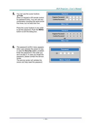 Page 22DLP Projector—User’s Manual 
5.  You can use the cursor buttons 
▲▼◄► 
either on keypad or IR remote control 
for password entry. You can use any 
combination including the same arrow 
five times, but not less than five. 
Press the cursor buttons in any order 
to set the password. Push the  MENU 
button  to exit the  dialog box. 
6.  The password confirm menu appears 
when user presses the power-on key 
in case the  Security Lock is enabled. 
Enter the password in the order you 
set it at step 5. In case...