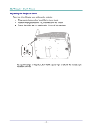 Page 23DLP Projector—User’s Manual 
Adjusting the Projector Level 
Take note of the following when setting up the projector: 
  The projector table or stand should be level and sturdy. 
   Position the projector so that it is perpendicular to the screen. 
   Ensure the cables are in a safe location. You could trip over them.  
 
To adjust the angle of the picture, turn the tilt-adjuster right or left until the desired angle 
has been achieved. 
—  15—  