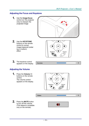 Page 24DLP Projector—User’s Manual 
Adjusting the Focus and Keystone 
1.  Use the Image-focus  
control (on the projector 
only) to sharpen the 
projected image 
 
2.  Use the KEYSTONE  
buttons on the remote 
control to correct 
image-trapezoid (wider 
top or bottom)  
effect. 
 
3.  The keystone control  
appears on the display. 
Adjusting the Volume 
 
1.  Press the  Volume +/-  
buttons on the remote 
control.  
The volume control 
appears on the display. 
2.  Press the  MUTE button 
to turn off the volume....