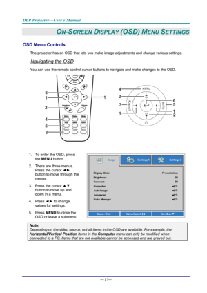 Page 25DLP Projector—User’s Manual 
— 17— 
ON-SCREEN DISPLAY (OSD) MENU SETTINGS 
OSD Menu Controls 
The projector has an OSD that lets you ma ke image adjustments and change various settings.  
Navigating the OSD 
You can use the remote contro l cursor buttons to navigate and make changes to the OSD.  
2
1
1
2
3
45
6
 
1.  To enter the OSD, press 
the MENU button.  
2.  There are three menus.  Press the cursor ◄►  
button to move through the 
menus.  
3. Press the cursor  ▲▼ 
button to move up and 
down in a...