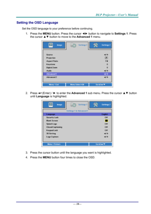 Page 26DLP Projector—User’s Manual 
Setting the OSD Language 
Set the OSD language to your preference before continuing. 
1. Press the MENU button. Press the cursor  ◄► button to navigate to  Settings 1. Press 
the cursor  ▲▼ button to move to the  Advanced 1  menu. 
 
2. Press  (Enter) /  ► to enter the Advanced 1 sub menu. Press the cursor  ▲▼ button 
until  Language is highlighted.  
 
3.  Press the cursor button until the language you want is highlighted.  
4. Press the  MENU button four times to close the...