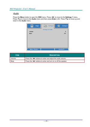 Page 33DLP Projector—User’s Manual 
Audio 
Press the Menu button to open the OSD menu. Press  ◄► to move to the  Settings 1 menu. 
Press  ▼▲ to move to the  Audio menu and then press  Enter or ►. Press  ▼▲ to move up and 
down in the  Audio menu. 
 
ITEM DESCRIPTION 
Volume Press  the ◄►  buttons to enter and adjust the audio volume.  
Mute Press  the ◄►  buttons to enter and turn on or off the speaker. 
 
— 25—  