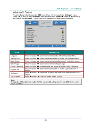 Page 34DLP Projector—User’s Manual 
Advanced 1 Feature 
Press the Menu button to open the OSD menu. Press  ◄► to move to the  Settings 1 menu. 
Press  ▲▼ to move to the  Advanced 1 menu and then press  Enter or ►. Press  ▲▼ to move up 
and down in the Advanced 1  menu. Press ◄► to enter and change values for setting. 
 
 
ITEM DESCRIPTION 
Language  Press the cursor ◄► button to enter and select a different localization Menu. 
Security Lock   Press the cursor ◄► button to enter and enable or disable security...