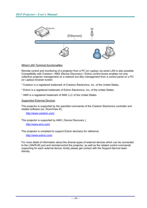 Page 41DLP Projector—User’s Manual 
 
 
Wired LAN Terminal functionalites 
Remote control and monitoring of a projector from a PC (or Laptop) via wired LAN is also possible. 
Compatibility with Crestron / AMX (Device Disco very) / Extron control boxes enables not only 
collective projector management  on a network but also management from a control panel on a PC 
(or Laptop) browser screen. 
* Crestron is a registered trademark of Crestr on Electronics, Inc. of the United States. 
* Extron is a registered...