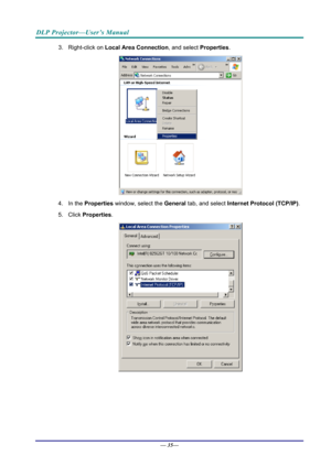 Page 43DLP Projector—User’s Manual 
3. Right-click on Local Area Connection, and select  Properties. 
 
4. In the  Properties  window, select the  General tab, and select  Internet Protocol (TCP/IP) . 
5. Click  Properties . 
 
— 35—  