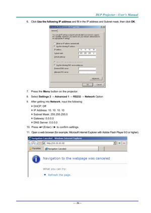 Page 44DLP Projector—User’s Manual 
6. Click Use the following IP address  and fill in the IP address and Subnet mask, then click  OK. 
 
7. Press the  Menu button on the projector. 
8. Select Settings 2 →  Advanced 1 → RS232  → Network  Option 
9. After getting into  Network, input the following: 
 DHCP: Off 
  IP Address: 10. 10. 10. 10 
  Subnet Mask: 255.255.255.0 
  Gateway: 0.0.0.0 
  DNS Server: 0.0.0.0 
10. Press 
 (Enter) /  ► to confirm settings. 
11.  Open a web browser (for example, Microsoft...