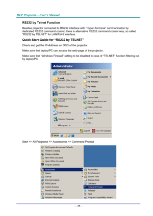 Page 47DLP Projector—User’s Manual 
RS232 by Telnet Function 
Besides projector connected to RS232 interface with “Hyper-Terminal” communication by 
dedicated RS232 command control, there is alte rnative RS232 command control way, so called 
“RS232 by TELNET” for  LAN/RJ45 interface. 
Quick Start-Guide for “RS232 by TELNET” 
Check and get the IP-Address on OSD of the projector. 
Make sure that laptop/PC can acce ss the web-page of the projector. 
Make sure that “Windows Firewall” setting to be dis abled in case...