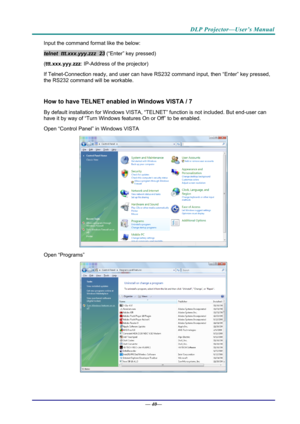 Page 48DLP Projector—User’s Manual 
Input the command format like the below: 
telnet  ttt.xxx.yyy.zzz  23 (“Enter” key pressed) 
( ttt.xxx.yyy.zzz : IP-Address of the projector) 
If Telnet-Connection ready, and us er can have RS232 command inpu t, then “Enter” key pressed, 
the RS232 command will be workable. 
 
How to have TELNET enable d in Windows VISTA / 7 
By default installation for Windows VISTA, “TELNE T” function is not included. But end-user can 
have it by way of “Turn Windows features On or Off” to...