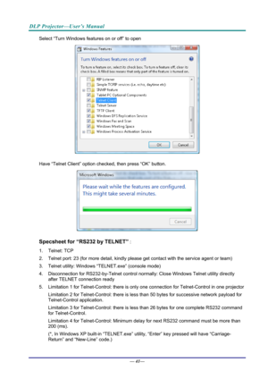 Page 49DLP Projector—User’s Manual 
Select “Turn Windows features on or off” to open 
 
Have “Telnet Client” option checked, then press “OK” button. 
 
Specsheet for “RS232 by TELNET” : 
1. Telnet: TCP 
2. Telnet port: 23 (for more detail, kindly please get contact with the  service agent or team) 
3. Telnet utility: Windows “T ELNET.exe” (console mode) 
4.  Disconnection for RS232-by-Telnet control normally: Close Wi ndows Telnet utility directly 
after TELNET connection ready 
5.  Limitation 1 for...