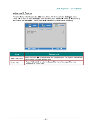 Page 50DLP Projector—User’s Manual 
Advanced 2 Feature 
Press the Menu button to open the OSD menu. Press  ◄► to move to the  Settings 2 menu. 
Press  ▲▼ to move to the  Advanced 2 menu and then press  Enter or ►. Press  ▲▼ to move up 
and down in the Advanced 2  menu. Press ◄► to
 enter and change values for setting. 
 
ITEM DESCRIPTION 
Sleep Timer (min)  Press the cursor 
◄► buttons to enter and set Sleep timer. The projector automatically 
turns off after the preset period of time. 
Source Filter  Press...