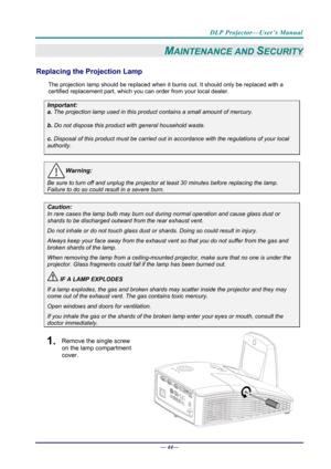 Page 52DLP Projector—User’s Manual 
— 44— 
MAINTENANCE AND SECURITY 
Replacing the Projection Lamp 
The projection lamp should be replaced when it  burns out. It should only be replaced with a 
certified replacement part, which you can order from your local dealer.  
Important: 
a.  The projection lamp used in this product contains a small amount of mercury. 
b.  Do not dispose this product  with general household waste. 
c. Disposal of this product must be carried out in  accordance with the regulations of...