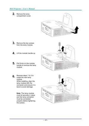 Page 53DLP Projector—User’s Manual 
2.  Remove the lamp 
compartment cover. 
 
3.  Remove the two screws 
from the lamp module. 
4.  Lift the module handle up. 
5.  Pull firmly on the module  
handle to remove the lamp 
module. 
 
6.  Reverse steps 1 to 5 to 
install the new lamp 
module.  
While installing, align the 
lamp module with the  
connector and ensure it is 
level to avoid damage. 
Note: The lamp module 
must sit securely in place 
and the lamp connector 
must be connected 
properly before tightening...