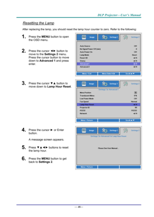Page 54DLP Projector—User’s Manual 
Resetting the Lamp 
After replacing the lamp, you should reset the lamp hour counter to zero. Refer to the following: 
1.  Press the MENU button to open 
the OSD menu. 
2.  Press the cursor  ◄► button to 
move to the  Settings 2 menu. 
Press the cursor button to move 
down to Advanced 1 and press 
enter. 
3.  Press the cursor  ▼▲ button to 
move down to  Lamp Hour Reset .
4.  Press the cursor ► or Enter 
button.  
A message screen appears. 
5.  Press  ▼▲◄►  buttons to reset...
