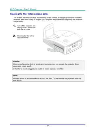 Page 55DLP Projector—User’s Manual 
Cleaning the filter (filter: optional parts) 
The air filter prevents dust from accumulating on the surface of the optical elements inside the 
projector. If the filter is dirty or clogged, your  projector may overheat or degrading the projected 
image quality. 
1.  Turn off the projector, and 
unplug the AC power cord 
from the AC outlet.
 
2.  Cleaning the filter with a 
vacuum cleaner.
 
  
 
Caution: 
Recommend avoiding dusty or smoky environmen ts when you operate the...