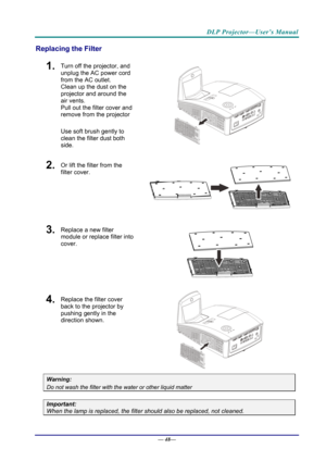 Page 56DLP Projector—User’s Manual 
Replacing the Filter 
1.  Turn off the projector, and 
unplug the AC power cord 
from the AC outlet.  
Clean up the dust on the 
projector and around the 
air vents.  
Pull out the filter cover and 
remove from the projector 
Use soft brush gently to 
clean the filter dust both 
side. 
 
2.  Or lift the filter from the 
filter cover. 
 
3.   Replace a new filter 
module or replace filter into 
cover. 
 
4.  Replace the filter cover 
back to the projector by 
pushing gently in...