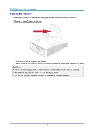 Page 57DLP Projector—User’s Manual 
Cleaning the Projector 
Cleaning the projector to remove dust and grime will help ensure trouble-free operation.  
Cleaning the Projector Mirror: 
 
 
Remove dust with a “Bellows/Lens Blower”  
readily available from Camera shops to prev ent scratching the mirror when subsequently wiped. 
Cautions: 
1. Always turn the projector off and allow to cool for at least 30 minutes prior to cleaning. 
2. Never touch the projector mirror or Lens directly by hand. 
3. Do not use...