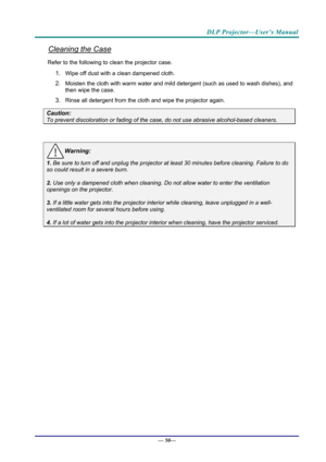 Page 58DLP Projector—User’s Manual 
Cleaning the Case 
Refer to the following to clean the projector case. 
1. Wipe off dust with a clean dampened cloth. 
2. Moisten the cloth with warm water and mild detergent (such as used to wash dishes), and 
then wipe the case. 
3. Rinse all detergent from the cl oth and wipe the projector again. 
Caution: 
To prevent discoloration or fading of the case, do not use abrasive  alcohol-based cleaners. 
 
Warning: 
1. Be sure to turn off and unplug the projector at least 30...