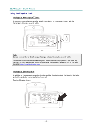 Page 59DLP Projector—User’s Manual 
Using the Physical Lock 
Using the Kensington® Lock 
If you are concerned about security, attach the projector to a permanent object with the 
Kensington slot and a security cable.  
 
Note: 
Contact your vendor for details on purchasing a suitable Kensi ngton security cable.  
The security lock corresponds to Kensington’s Mi croSaver Security System. If you have any 
comment, contact: Kensington, 2853 Campus Drive, San Mateo,  CA 94403, U.S.A. Tel: 800-
535-4242,...