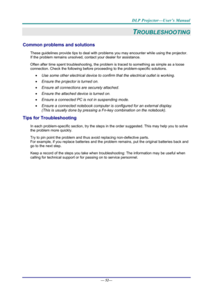 Page 60DLP Projector—User’s Manual 
— 52— 
TROUBLESHOOTING 
Common problems and solutions 
These guidelines provide tips to deal with problem s you may encounter while using the projector. 
If the problem remains unsolved, c ontact your dealer for assistance. 
Often after time spent troubleshooting, the problem is traced to so mething as simple as a loose 
connection. Check the follow ing before proceeding to the  problem-specific solutions. 
  Use some other electrical device to confirm that the electrical...