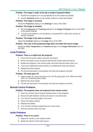 Page 62DLP Projector—User’s Manual 
— 54— 
Problem: The image is wider at the top or bottom (trapezoid effect)  
1.  Position the projector so it is as perpendicular to the screen as possible.  
2.  Use the  Keystone button on the remote control to correct the problem. 
Problem: The image is reversed  
Check the  Projection setting on the  Settings 1 menu of the OSD. 
Problem: The image is streaked  
1. Set the  Frequency  and Tracking  settings on the  Image->Computer menu of the OSD 
to the default settings....