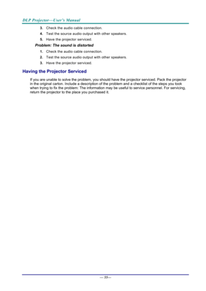 Page 63DLP Projector—User’s Manual 
— 55— 
3.  Check the audio cable connection. 
4.  Test the source audio output with other speakers. 
5.  Have the projector serviced. 
Problem: The sound is distorted  
1. Check the audio cable connection. 
2.  Test the source audio output with other speakers. 
3.  Have the projector serviced. 
Having the Projector Serviced 
If you are unable to solve the problem, you should  have the projector serviced. Pack the projector 
in the original carton. Include a description of t...