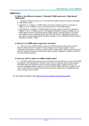 Page 64DLP Projector—User’s Manual 
— 56— 
HDMI Q & A 
Q. What is the difference between a “Standard” HDMI cable and a “High-Speed” 
HDMI cable? 
1.  Recently, HDMI Licensing, LLC announc ed that cables would be tested as Standard 
or High-Speed cables.  
2.  ˙Standard (or “category 1”) HDMI cables hav e been tested to perform at speeds of 
75Mhz or up to 2.25Gbps, which is the equivalent of a 720p/1080i signal.  
3.  ˙High Speed (or “category 2”) HDMI cables hav e been tested to perform at speeds of 
340Mhz or...